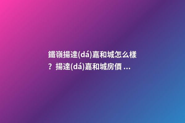 鐵嶺揚達(dá)嘉和城怎么樣？揚達(dá)嘉和城房價、戶型圖、周邊配套樓盤分析